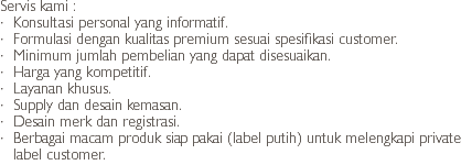 Servis kami :
· Konsultasi personal yang informatif.
· Formulasi dengan kualitas premium sesuai spesifikasi customer.
· Minimum jumlah pembelian yang dapat disesuaikan.
· Harga yang kompetitif.
· Layanan khusus.
· Supply dan desain kemasan.
· Desain merk dan registrasi.
· Berbagai macam produk siap pakai (label putih) untuk melengkapi private label customer.
