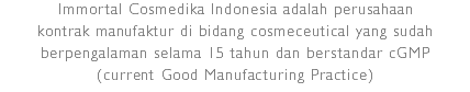 Immortal Cosmedika Indonesia adalah perusahaan kontrak manufaktur di bidang cosmeceutical yang sudah berpengalaman selama 15 tahun dan berstandar cGMP
(current Good Manufacturing Practice)