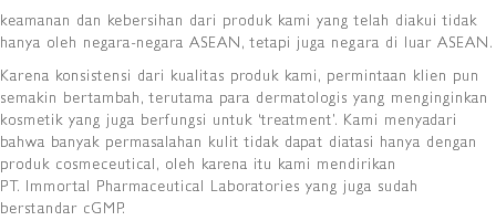 keamanan dan kebersihan dari produk kami yang telah diakui tidak hanya oleh negara-negara ASEAN, tetapi juga negara di luar ASEAN.
Karena konsistensi dari kualitas produk kami, permintaan klien pun semakin bertambah, terutama para dermatologis yang menginginkan kosmetik yang juga berfungsi untuk ‘treatment’. Kami menyadari bahwa banyak permasalahan kulit tidak dapat diatasi hanya dengan produk cosmeceutical, oleh karena itu kami mendirikan PT. Immortal Pharmaceutical Laboratories yang juga sudah berstandar cGMP.