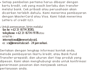 • Setiap pembelian pertama harus dibayar dengan
kartu kredit, cek yang masih berlaku dan transfer
melalui bank. Cek pribadi atau perusahaan akan
dicairkan terlebih dahulu. Kami menerima pembayaran
dengan MasterCard atau Visa. Kami tidak menerima
Letters of credit (LC). • Untuk pemesanan, kirim melalui
fax ke +62 21 8774 2020,
telephone +62 21 8774 1978 atau
email ke :
international@immortal.co.id,
cc : cs@immortal.co.id - 24 jam sehari. Sertakan dengan lengkap informasi kontak anda, metode pembayaran (kartu kredit, atau Bank Fund Transfer-prepaid), dan ukuran dari tiap produk yang dipesan. Kami akan menghubungi anda untuk konfirmasi penerimaan pesanan dan menjawab semua
pertanyaan anda.